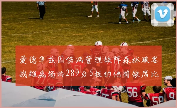 爱德华兹因伤病管理缺阵森林狼客战雄鹿场均289分5板的他将缺席比赛