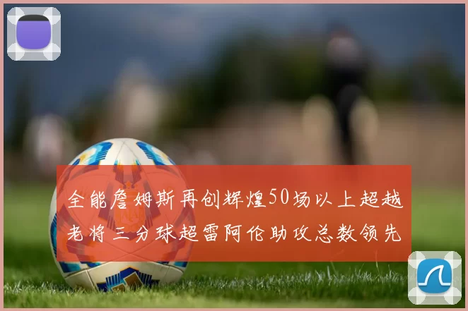 全能詹姆斯再创辉煌50场以上超越老将三分球超雷阿伦助攻总数领先隆多