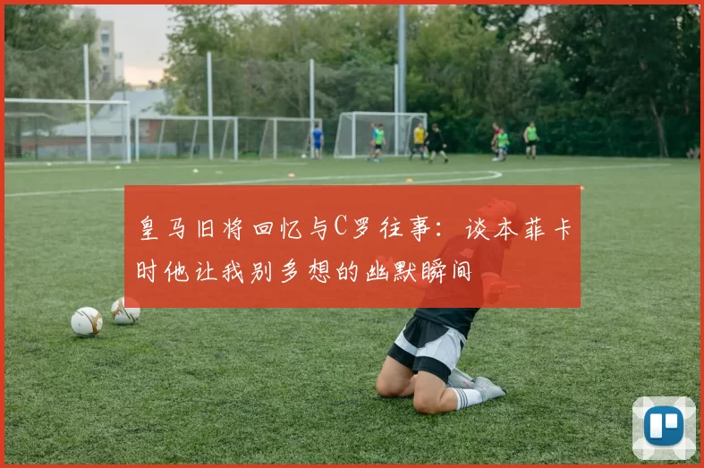 皇马旧将回忆与C罗往事：谈本菲卡时他让我别多想的幽默瞬间