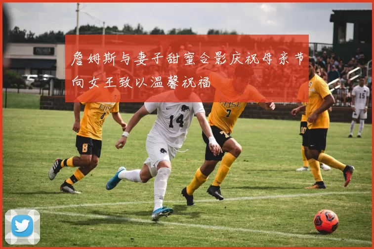 詹姆斯与妻子甜蜜合影庆祝母亲节向女王致以温馨祝福