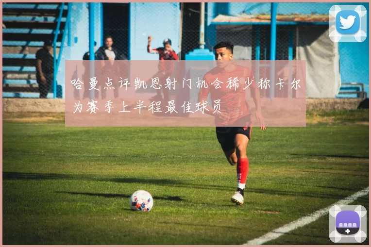 哈曼点评凯恩射门机会稀少称卡尔为赛季上半程最佳球员