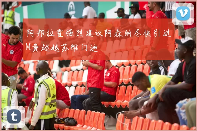 阿邦拉霍强烈建议阿森纳尽快引进M费超越苏维门迪
