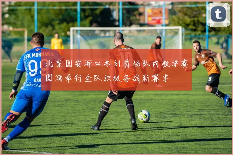 北京国安海口冬训首场队内教学赛圆满举行全队积极备战新赛季