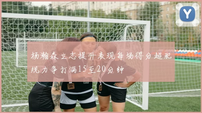 杨瀚森立志提升表现每场得分超犯规力争打满15至20分钟