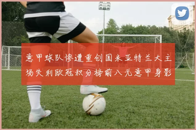 意甲球队惨遭重创国米亚特兰大主场失利欧冠积分榜前八无意甲身影
