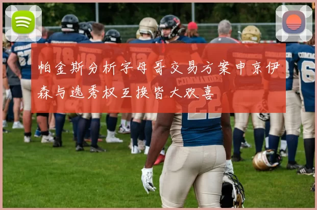 帕金斯分析字母哥交易方案申京伊森与选秀权互换皆大欢喜