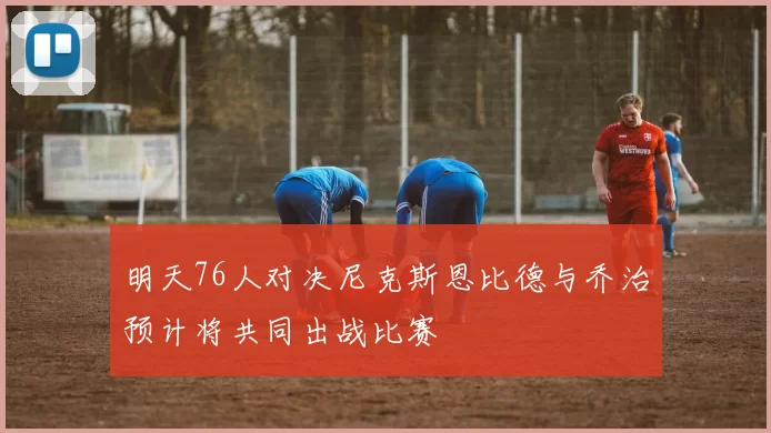明天76人对决尼克斯恩比德与乔治预计将共同出战比赛