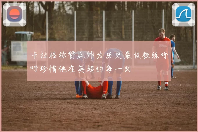 卡拉格称赞瓜帅为历史最佳教练呼吁珍惜他在英超的每一刻